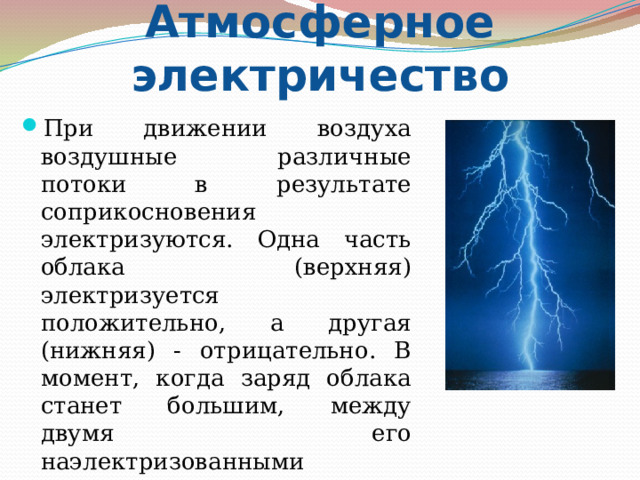 Атмосферное электричество При движении воздуха воздушные различные потоки в результате соприкосновения электризуются. Одна часть облака (верхняя) электризуется положительно, а другая (нижняя) - отрицательно. В момент, когда заряд облака станет большим, между двумя его наэлектризованными частями проскакивает мощная электрическая искра – молния. 