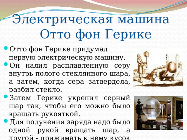 Электрическая машина Отто фон Герике Отто фон Герике придумал первую электрическую машину. Он налил расплавленную серу внутрь полого стеклянного шара, а затем, когда сера затвердела, разбил стекло. Затем Герике укрепил серный шар так, чтобы его можно было вращать рукояткой. Для получения заряда надо было одной рукой вращать шар, а другой - прижимать к нему кусок кожи. Трение поднимало напряжение шара до величины, достаточной, чтобы получать искры длиной в несколько сантиметров. 