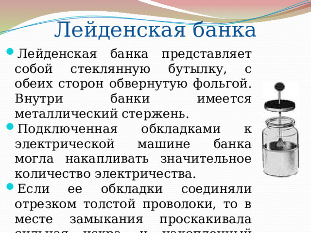 Лейденская банка Лейденская банка представляет собой стеклянную бутылку, с обеих сторон обвернутую фольгой. Внутри банки имеется металлический стержень. Подключенная обкладками к электрической машине банка могла накапливать значительное количество электричества. Если ее обкладки соединяли отрезком толстой проволоки, то в месте замыкания проскакивала сильная искра, и накопленный электрический заряд мгновенно исчезал. Так стало возможным получить кратковременный электрический ток. Затем банку надо было снова заряжать. Сейчас подобные приборы мы называем электрическими конденсаторами. 