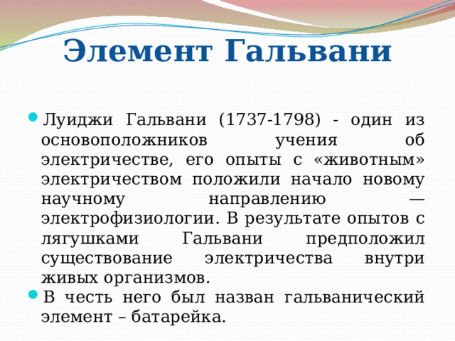 Элемент Гальвани Луиджи Гальвани (1737-1798) - один из основоположников учения об электричестве, его опыты с «животным» электричеством положили начало новому научному направлению — электрофизиологии. В результате опытов с лягушками Гальвани предположил существование электричества внутри живых организмов. В честь него был назван гальванический элемент – батарейка. 