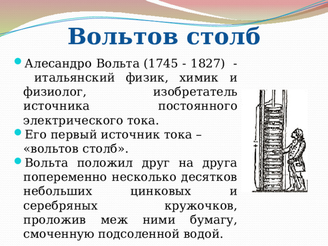 Вольтов столб Алесандро Вольта (1745 - 1827) - итальянский физик, химик и физиолог, изобретатель источника постоянного электрического тока. Его первый источник тока – «вольтов столб». Вольта положил друг на друга попеременно несколько десятков небольших цинковых и серебряных кружочков, проложив меж ними бумагу, смоченную подсоленной водой. 