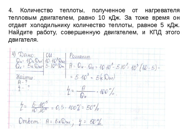 4. Количество теплоты, полученное от нагревателя тепловым двигателем, равно 10 кДж. За тоже время он отдает холодильнику количество теплоты, равное 5 кДж. Найдите работу, совершенную двигателем, и КПД этого двигателя. 