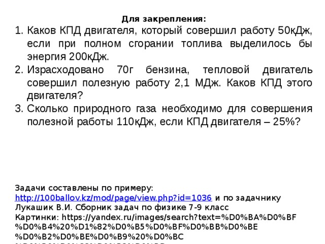 Для закрепления: Каков КПД двигателя, который совершил работу 50кДж, если при полном сгорании топлива выделилось бы энергия 200кДж. Израсходовано 70г бензина, тепловой двигатель совершил полезную работу 2,1 МДж. Каков КПД этого двигателя? Сколько природного газа необходимо для совершения полезной работы 110кДж, если КПД двигателя – 25%? Задачи составлены по примеру: http://100ballov.kz/mod/page/view.php?id=1036 и по задачнику Лукашик В.И. Сборник задач по физике 7-9 класс Картинки: https://yandex.ru/images/search?text=%D0%BA%D0%BF%D0%B4%20%D1%82%D0%B5%D0%BF%D0%BB%D0%BE%D0%B2%D0%BE%D0%B9%20%D0%BC%D0%B0%D1%88%D0%B8%D0%BD%D1%8B&noreask=1&img_url=https%3A%2F%2Fcf.ppt-online.org%2Ffiles%2Fslide%2Fv%2FVM49q2wnLEXN1FGZpQuBJPSg7IW0ODzhsxi3le%2Fslide-32.jpg&pos=20&rpt=simage&lr=19 