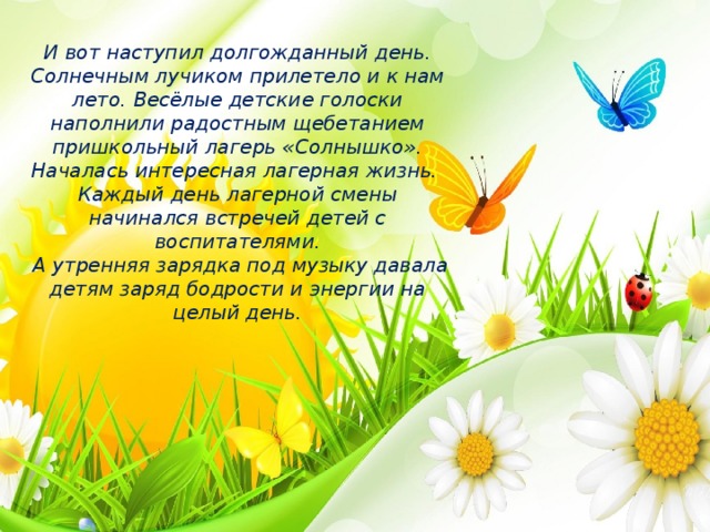 И вот наступил долгожданный день. Солнечным лучиком прилетело и к нам лето. Весёлые детские голоски наполнили радостным щебетанием пришкольный лагерь «Солнышко». Началась интересная лагерная жизнь.  Каждый день лагерной смены начинался встречей детей с воспитателями.  А утренняя зарядка под музыку давала детям заряд бодрости и энергии на целый день.   