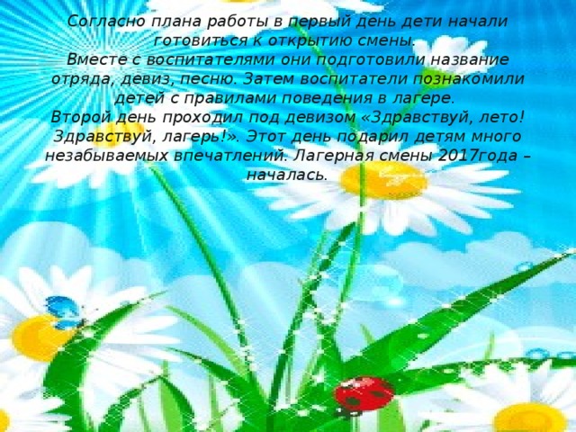 Согласно плана работы в первый день дети начали готовиться к открытию смены.  Вместе с воспитателями они подготовили название отряда, девиз, песню. Затем воспитатели познакомили детей с правилами поведения в лагере.  Второй день проходил под девизом «Здравствуй, лето! Здравствуй, лагерь!». Этот день подарил детям много незабываемых впечатлений. Лагерная смены 2017года – началась.   