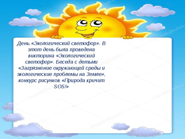 День «Экологический светофор». В этот день была проведена викторина «Экологический светофор». Беседа с детьми «Загрязнение окружающей среды и экологические проблемы на Земле», конкурс рисунков «Природа кричит SOS!»   