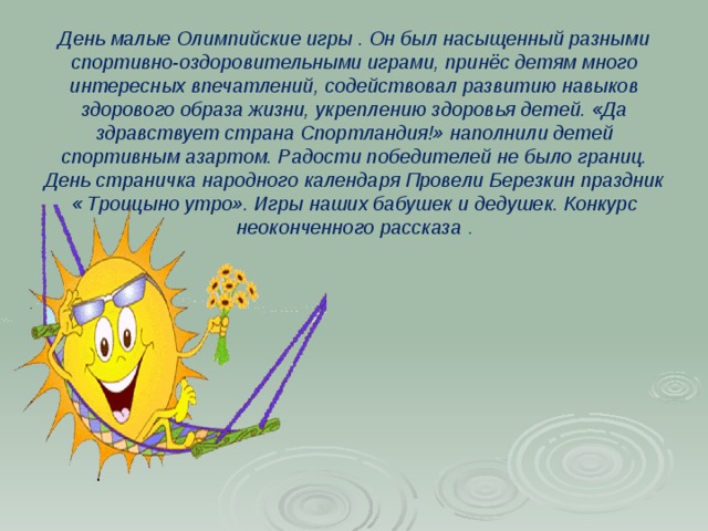 День малые Олимпийские игры . Он был насыщенный разными спортивно-оздоровительными играми, принёс детям много интересных впечатлений, содействовал развитию навыков здорового образа жизни, укреплению здоровья детей. «Да здравствует страна Спортландия!» наполнили детей спортивным азартом. Радости победителей не было границ. День страничка народного календаря Провели Березкин праздник « Троицыно утро». Игры наших бабушек и дедушек. Конкурс неоконченного рассказа .   