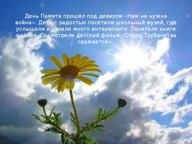 День Памяти прошёл под девизом «Нам не нужна война». Дети с радостью посетили школьный музей, где услышали и узнали много интересного. Почитали книги о войне. Посмотрели детский фильм «Отряд Трубаче5ва сражается»   