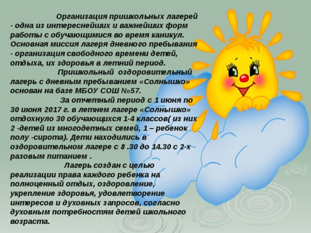  Организация пришкольных лагерей - одна из интереснейших и важнейших форм работы с обучающимися во время каникул. Основная миссия лагеря дневного пребывания - организация свободного времени детей, отдыха, их здоровья в летний период.  Пришкольный оздоровительный лагерь с дневным пребыванием «Солнышко» основан на базе МБОУ СОШ №57.  За отчетный период с 1 июня по 30 июня 2017 г. в летнем лагере «Солнышко» отдохнуло 30 обучающихся 1-4 классов( из них 2 -детей из многодетных семей, 1 – ребенок полу -сирота). Дети находились в оздоровительном лагере с 8 .30 до 14.30 с 2-х разовым питанием .  Лагерь создан с целью реализации права каждого ребенка на полноценный отдых, оздоровление, укрепление здоровья, удовлетворение интересов и духовных запросов, согласно духовным потребностям детей школьного возраста.   