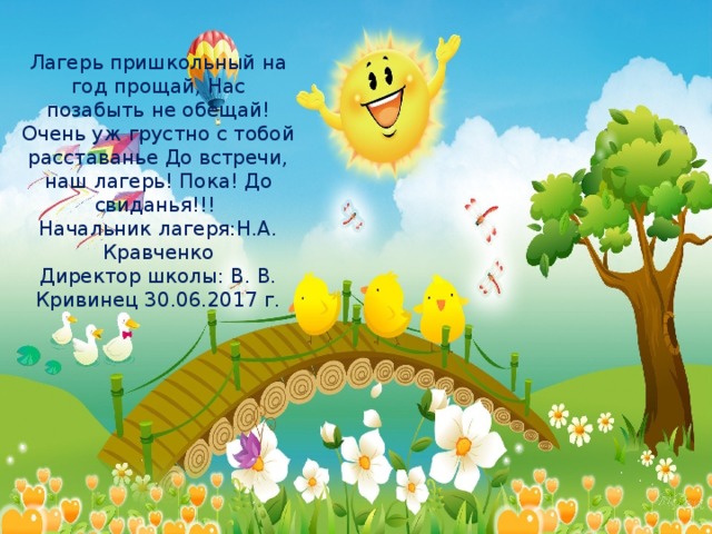 Лагерь пришкольный на год прощай, Нас позабыть не обещай! Очень уж грустно с тобой расставанье До встречи, наш лагерь! Пока! До свиданья!!!  Начальник лагеря:Н.А. Кравченко  Директор школы: В. В. Кривинец 30.06.2017 г.   