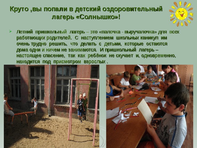 Круто ,вы попали в детский оздоровительный лагерь «Солнышко»! Летний пришкольный лагерь – это «палочка - выручалочка» для всех работающих родителей. С наступлением школьных каникул им очень трудно решить, что делать с детьми, которые остаются дома одни и ничем не занимаются. И пришкольный лагерь – настоящее спасение, так как ребёнок не скучает и, одновременно, находится под присмотром взрослых . 