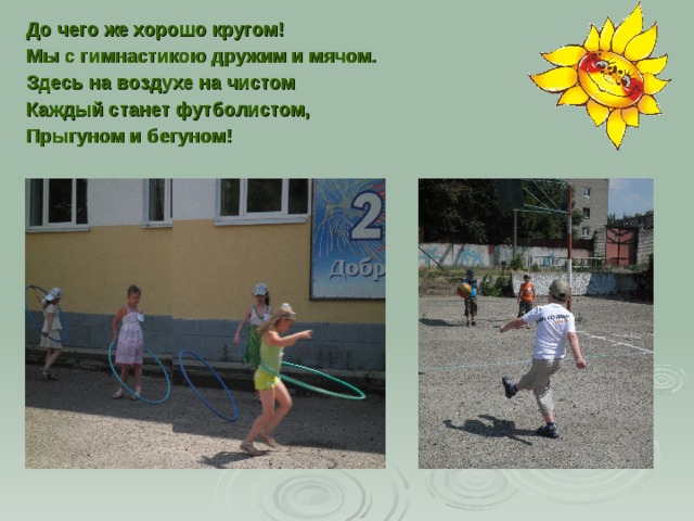 До чего же хорошо кругом! Мы с гимнастикою дружим и мячом. Здесь на воздухе на чистом Каждый станет футболистом, Прыгуном и бегуном! 