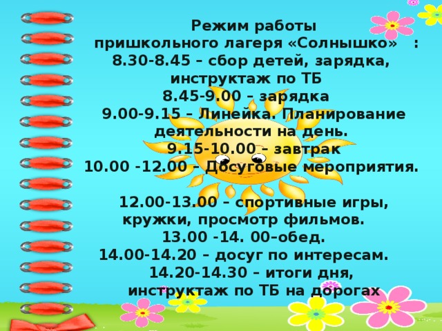 Режим работы  пришкольного лагеря «Солнышко» :  8.30-8.45 – сбор детей, зарядка,  инструктаж по ТБ  8.45-9.00 – зарядка  9.00-9.15 – Линейка. Планирование деятельности на день.  9.15-10.00 – завтрак  10.00 -12.00 – Досуговые мероприятия.  12.00-13.00 – спортивные игры, кружки, просмотр фильмов.  13.00 -14. 00–обед.  14.00-14.20 – досуг по интересам.  14.20-14.30 – итоги дня,  инструктаж по ТБ на дорогах   