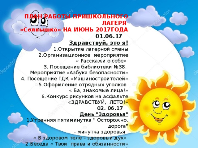 ПЛАН РАБОТЫ ПРИШКОЛЬНОГО ЛАГЕРЯ  «Солнышко» НА ИЮНЬ 2017ГОДА  01.06.17  Здравствуй, это я!  1.Открытие лагерной смены  2.Организационное мероприятие  « Расскажи о себе»   3. Посещение библиотеки №38.  Мероприятие «Азбука безопасности»  4. Посещение ГДК «Машиностроителей»  5.Оформление отрядных уголков  « Ба, знакомые лица!»   6.Конкурс рисунков на асфальте «ЗДРАВСТВУЙ, ЛЕТО!»  02. 06.17   День 