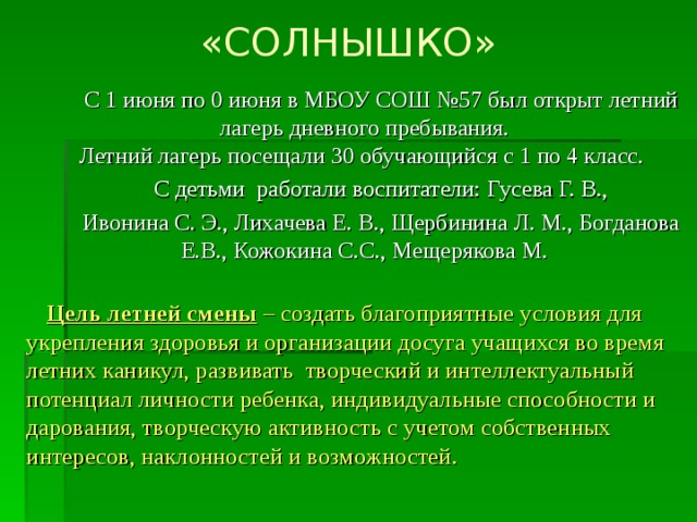 «СОЛНЫШКО» С 1 июня по 0 июня в МБОУ СОШ №57 был открыт летний лагерь дневного пребывания.  Летний лагерь посещали 30 обучающийся с 1 по 4 класс. С детьми работали воспитатели: Гусева Г. В., Ивонина С. Э., Лихачева Е. В., Щербинина Л. М., Богданова Е.В., Кожокина С.С., Мещерякова М. Цель летней смены – создать благоприятные условия для укрепления здоровья и организации досуга учащихся во время летних каникул, развивать творческий и интеллектуальный потенциал личности ребенка, индивидуальные способности и дарования, творческую активность с учетом собственных интересов, наклонностей и возможностей.  