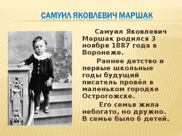  Самуил Яковлевич Маршак родился 3 ноября 1887 года в Воронеже.  Раннее детство и первые школьные годы будущий писатель провёл в маленьком городке Острогожске.  Его семья жила небогато, но дружно. В семье было 6 детей. 