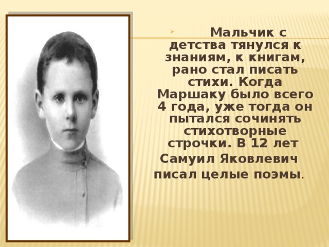  Мальчик с детства тянулся к знаниям, к книгам, рано стал писать стихи. Когда Маршаку было всего 4 года, уже тогда он пытался сочинять стихотворные строчки. В 12 лет Самуил Яковлевич писал целые поэмы .   