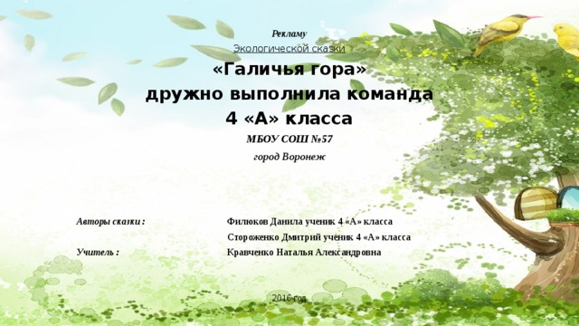  Рекламу Экологической сказки «Галичья гора» дружно выполнила команда 4 «А» класса МБОУ СОШ №57 город Воронеж   Авторы сказки : Филюков Данила ученик 4 «А» класса  Стороженко Дмитрий ученик 4 «А» класса Учитель : Кравченко Наталья Александровна 2016 год 
