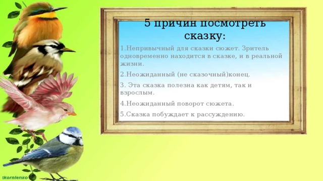 5 причин посмотреть сказку: 1.Непривычный для сказки сюжет. Зритель одновременно находится в сказке, и в реальной жизни. 2.Неожиданный (не сказочный)конец. 3. Эта сказка полезна как детям, так и взрослым. 4.Неожиданный поворот сюжета. 5.Сказка побуждает к рассуждению.   