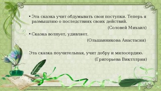 Эта сказка учит обдумывать свои поступки. Теперь я размышляю о последствиях своих действий.  (Соловей Михаил) Сказка волнует, удивляет.  (Ольшанникова Анастасия) Эта сказка поучительная, учит добру и милосердию.  (Григорьева Виктллрия) 