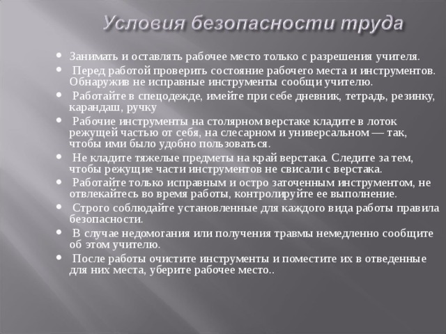 Занимать и оставлять рабочее место только с разрешения учителя.  Перед работой проверить состояние рабочего места и инструментов. Обнаружив не исправные инструменты сообщи учителю.  Работайте в спецодежде, имейте при себе дневник, тетрадь, резинку, карандаш, ручку  Рабочие инструменты на столярном верстаке кладите в лоток режущей частью от себя, на слесарном и уни­версальном — так, чтобы ими было удобно пользоваться.  Не кладите тяжелые предметы на край верстака. Следите за тем, чтобы режущие части инструментов не свисали с верстака.  Работайте только исправным и остро заточенным ин­струментом, не отвлекайтесь во время работы, контро­лируйте ее выполнение.  Строго соблюдайте установленные для каждого вида работы правила безопасности.  В случае недомогания или получения травмы немедленно сообщите об этом учителю.  После работы очистите инструменты и поместите их в отведенные для них места, уберите рабочее место.. 