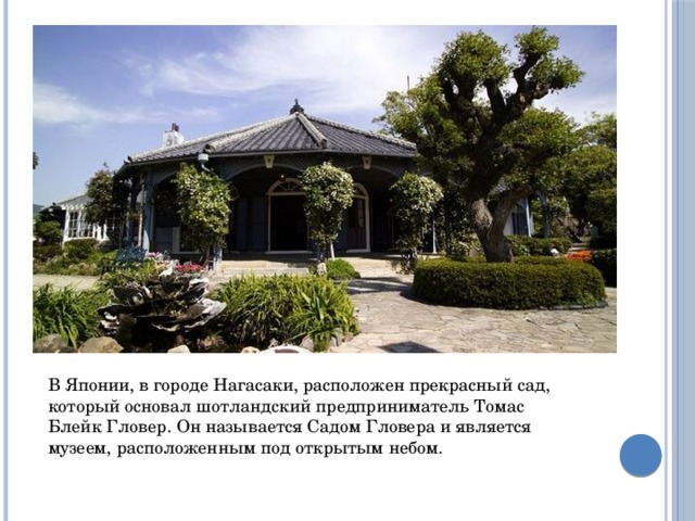 В Японии, в городе Нагасаки, расположен прекрасный сад, который основал шотландский предприниматель Томас Блейк Гловер. Он называется Садом Гловера и является музеем, расположенным под открытым небом. 