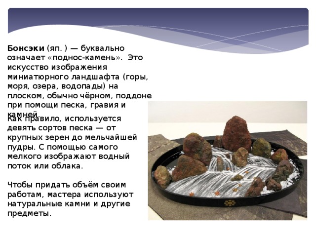 Бонсэки  (яп. ) — буквально означает «поднос-камень».  Это искусство изображения миниатюрного ландшафта (горы, моря, озера, водопады) на плоском, обычно чёрном, поддоне при помощи песка, гравия и камней.   Как правило, используется девять сортов песка — от крупных зерен до мельчайшей пудры. С помощью самого мелкого изображают водный поток или облака.   Чтобы придать объём своим работам, мастера используют натуральные камни и другие предметы. 
