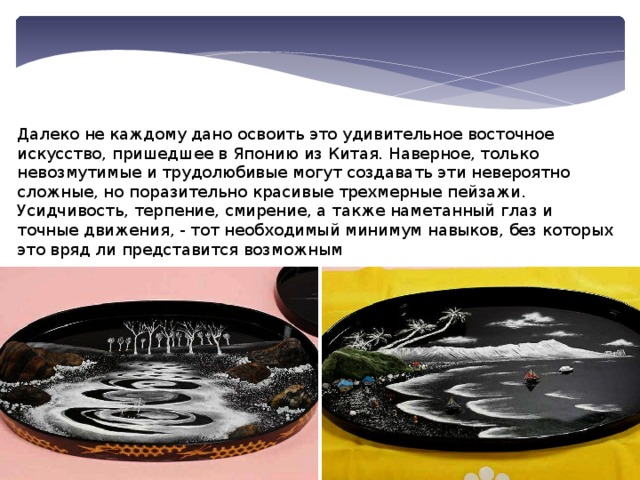 Далеко не каждому дано освоить это удивительное восточное искусство, пришедшее в Японию из Китая. Наверное, только невозмутимые и трудолюбивые могут создавать эти невероятно сложные, но поразительно красивые трехмерные пейзажи. Усидчивость, терпение, смирение, а также наметанный глаз и точные движения, - тот необходимый минимум навыков, без которых это вряд ли представится возможным 