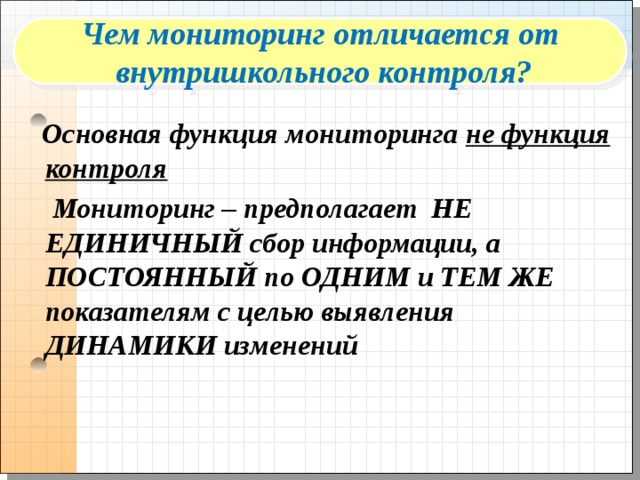 Чем мониторинг отличается от  внутришкольного контроля?  Основная функция мониторинга не функция контроля  Мониторинг – предполагает НЕ ЕДИНИЧНЫЙ сбор информации, а ПОСТОЯННЫЙ по ОДНИМ и ТЕМ ЖЕ показателям с целью выявления ДИНАМИКИ изменений  