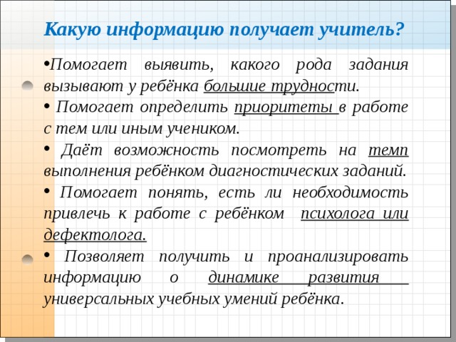 Какую информацию получает учитель? Помогает выявить, какого рода задания вызывают у ребёнка большие труднос ти.  Помогает определить приоритеты в работе с тем или иным учеником.  Даёт возможность посмотреть на темп выполнения ребёнком диагностических заданий.  Помогает понять, есть ли необходимость привлечь к работе с ребёнком психолога или дефектолога.  Позволяет получить и проанализировать информацию о динамике развития универсальных учебных умений ребёнка. 
