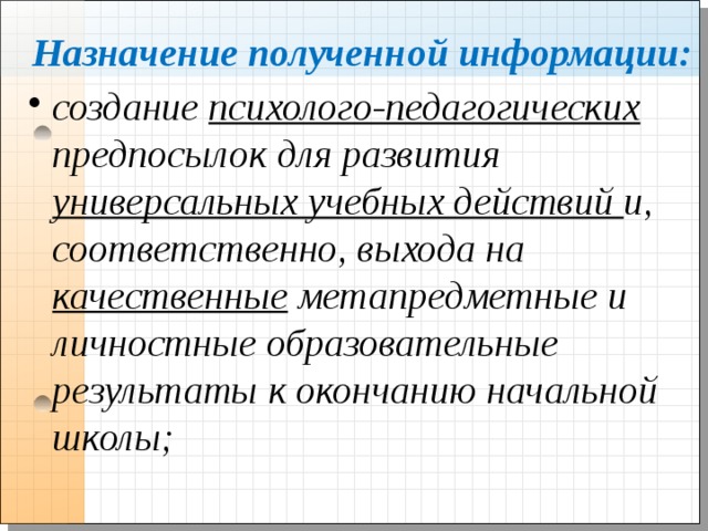Назначение полученной информации: создание психолого-педагогических предпосылок для развития универсальных учебных действий и, соответственно, выхода на качественные метапредметные и личностные образовательные результаты к окончанию начальной школы;  