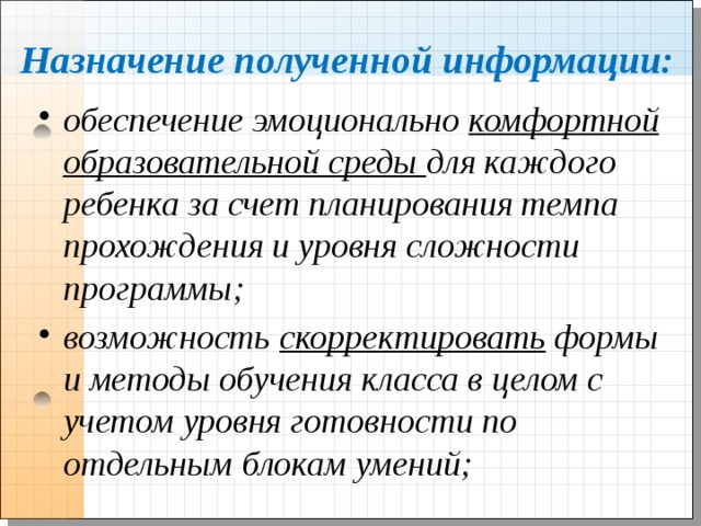 Назначение полученной информации: обеспечение эмоционально комфортной образовательной среды для каждого ребенка за счет планирования темпа прохождения и уровня сложности программы; возможность скорректировать формы и методы обучения класса в целом с учетом уровня готовности по отдельным блокам умений; 