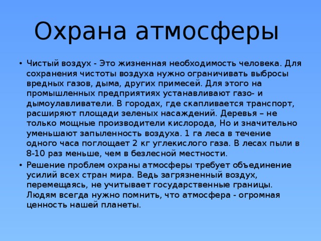 Охрана атмосферы  Чистый воздух - Это жизненная необходимость человека. Для сохранения чистоты воздуха нужно ограничивать выбросы вредных газов, дыма, других примесей. Для этого на промышленных предприятиях устанавливают газо- и дымоулавливатели. В городах, где скапливается транспорт, расширяют площади зеленых насаждений. Деревья – не только мощные производители кислорода, Но и значительно уменьшают запыленность воздуха. 1 га леса в течение одного часа поглощает 2 кг углекислого газа. В лесах пыли в 8-10 раз меньше, чем в безлесной местности. Решение проблем охраны атмосферы требует объединение усилий всех стран мира. Ведь загрязненный воздух, перемещаясь, не учитывает государственные границы. Людям всегда нужно помнить, что атмосфера - огромная ценность нашей планеты. 