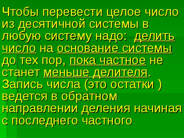 Чтобы перевести целое число из десятичной системы в любую систему надо: делить число на основание системы до тех пор, пока частное не станет меньше делителя . Запись числа (это остатки )  ведется в обратном направлении деления начиная с последнего частного 