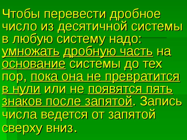Чтобы перевести дробное число из десятичной системы в любую систему надо: умножать  дробную часть на основание системы до тех пор, пока она не превратится в нули или не появятся пять знаков после запятой . Запись числа ведется от запятой  сверху вниз . 