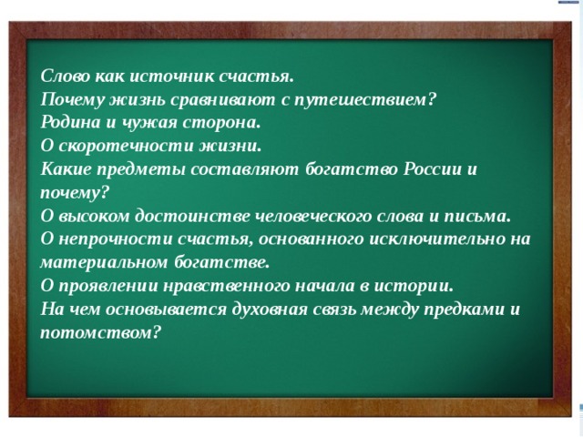 Слово как источник счастья.  Почему жизнь сравнивают с путешествием?  Родина и чужая сторона.  О скоротечности жизни.  Какие предметы составляют богатство России и почему?  О высоком достоинстве человеческого слова и письма.  О непрочности счастья, основанного исключительно на материальном богатстве.  О проявлении нравственного начала в истории.  На чем основывается духовная связь между предками и потомством?  