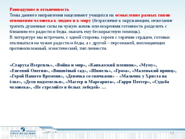 Равнодушие и отзывчивость Темы данного направления нацеливают учащихся на осмысление разных типов отношения человека к людям и к миру (безразличие к окружающим, нежелание тратить душевные силы на чужую жизнь или искренняя готовность разделить с ближним его радости и беды, оказать ему бескорыстную помощь). В литературе мы встречаем, с одной стороны, героев с горячим сердцем, готовых откликаться на чужие радости и беды, а с другой – персонажей, воплощающих противоположный, эгоистический, тип личности. «Старуха Изергиль», «Война и мир», «Кавказский пленник», «Муму», «Евгений Онегин», «Вишнёвый сад», «Шинель», «Гроза», «Маленький принц», «Герой Нашего Времени», «Девочка со спичками» – «Мальчик у Христа на ёлке», «Дети подземелья», «Мастер и Маргарита», «Гарри Поттер», «Судьба человека», «Не стреляйте в белых лебедей» …  