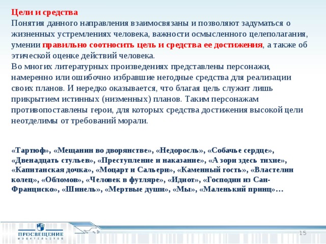 Цели и средства Понятия данного направления взаимосвязаны и позволяют задуматься о жизненных устремлениях человека, важности осмысленного целеполагания, умении правильно соотносить цель и средства ее достижения , а также об этической оценке действий человека. Во многих литературных произведениях представлены персонажи, намеренно или ошибочно избравшие негодные средства для реализации своих планов. И нередко оказывается, что благая цель служит лишь прикрытием истинных (низменных) планов. Таким персонажам противопоставлены герои, для которых средства достижения высокой цели неотделимы от требований морали. «Тартюф», «Мещанин во дворянстве», «Недоросль», «Собачье сердце», «Двенадцать стульев», «Преступление и наказание», «А зори здесь тихие», «Капитанская дочка», «Моцарт и Сальери», «Каменный гость», «Властелин колец», «Обломов», «Человек в футляре», «Идиот», «Господин из Сан-Франциско», «Шинель», «Мертвые души», «Мы», «Маленький принц»…  