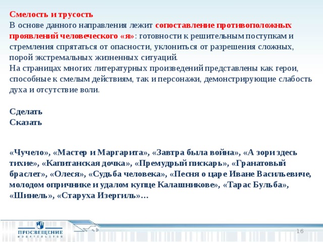 Смелость и трусость В основе данного направления лежит сопоставление противоположных проявлений человеческого «я» : готовности к решительным поступкам и стремления спрятаться от опасности, уклониться от разрешения сложных, порой экстремальных жизненных ситуаций. На страницах многих литературных произведений представлены как герои, способные к смелым действиям, так и персонажи, демонстрирующие слабость духа и отсутствие воли. Сделать Сказать   «Чучело», «Мастер и Маргарита», «Завтра была война», «А зори здесь тихие», «Капитанская дочка», «Премудрый пискарь», «Гранатовый браслет», «Олеся», «Судьба человека», «Песня о царе Иване Васильевиче, молодом опричнике и удалом купце Калашникове», «Тарас Бульба», «Шинель», «Старуха Изергиль»…     