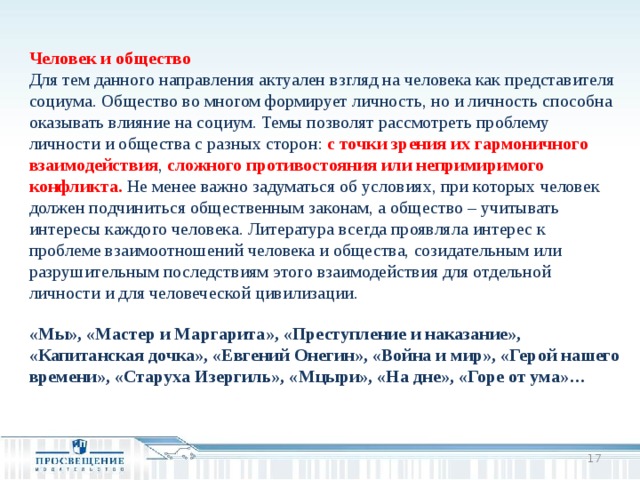 Человек и общество Для тем данного направления актуален взгляд на человека как представителя социума. Общество во многом формирует личность, но и личность способна оказывать влияние на социум. Темы позволят рассмотреть проблему личности и общества с разных сторон: с точки зрения их гармоничного взаимодействия , сложного противостояния или непримиримого конфликта. Не менее важно задуматься об условиях, при которых человек должен подчиниться общественным законам, а общество – учитывать интересы каждого человека. Литература всегда проявляла интерес к проблеме взаимоотношений человека и общества, созидательным или разрушительным последствиям этого взаимодействия для отдельной личности и для человеческой цивилизации. «Мы», «Мастер и Маргарита», «Преступление и наказание», «Капитанская дочка», «Евгений Онегин», «Война и мир», «Герой нашего времени», «Старуха Изергиль», «Мцыри», «На дне», «Горе от ума»…  