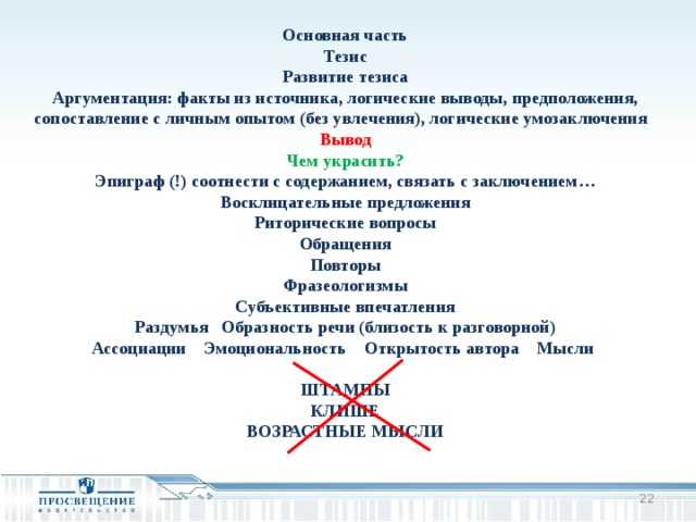 Основная часть Тезис Развитие тезиса Аргументация: факты из источника, логические выводы, предположения, сопоставление с личным опытом (без увлечения), логические умозаключения Вывод Чем украсить? Эпиграф (!) соотнести с содержанием, связать с заключением… Восклицательные предложения Риторические вопросы Обращения Повторы Фразеологизмы Субъективные впечатления Раздумья Образность речи (близость к разговорной) Ассоциации Эмоциональность Открытость автора Мысли  ШТАМПЫ КЛИШЕ ВОЗРАСТНЫЕ МЫСЛИ  