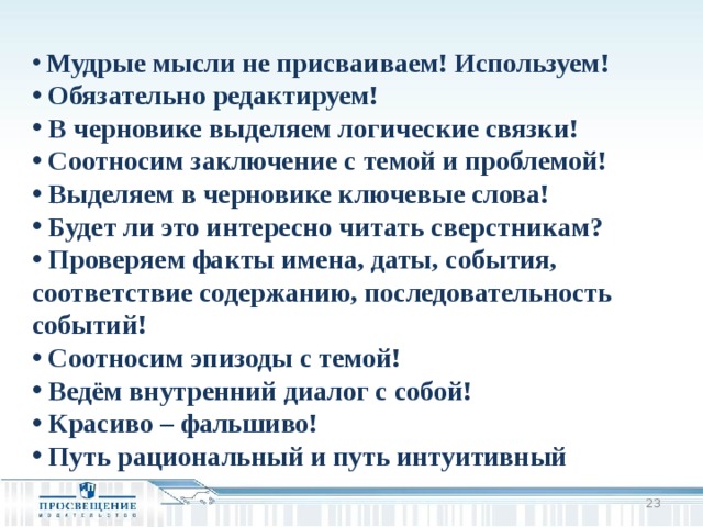  Мудрые мысли не присваиваем! Используем!  Обязательно редактируем!  В черновике выделяем логические связки!  Соотносим заключение с темой и проблемой!  Выделяем в черновике ключевые слова!  Будет ли это интересно читать сверстникам?  Проверяем факты имена, даты, события, соответствие содержанию, последовательность событий!  Соотносим эпизоды с темой!  Ведём внутренний диалог с собой!  Красиво – фальшиво!  Путь рациональный и путь интуитивный   