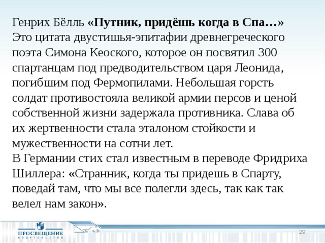 Генрих Бёлль «Путник, придёшь когда в Спа…» Это цитата двустишья-эпитафии древнегреческого поэта Симона Кеоского, которое он посвятил 300 спартанцам под предводительством царя Леонида, погибшим под Фермопилами. Небольшая горсть солдат противостояла великой армии персов и ценой собственной жизни задержала противника. Слава об их жертвенности стала эталоном стойкости и мужественности на сотни лет. В Германии стих стал известным в переводе Фридриха Шиллера: «Странник, когда ты придешь в Спарту, поведай там, что мы все полегли здесь, так как так велел нам закон».  
