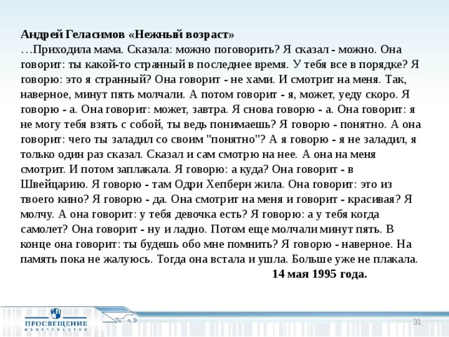 Андрей Геласимов «Нежный возраст» … Приходила мама. Сказала: можно поговорить? Я сказал - можно. Она говорит: ты какой-то странный в последнее время. У тебя все в порядке? Я говорю: это я странный? Она говорит - не хами. И смотрит на меня. Так, наверное, минут пять молчали. А потом говорит - я, может, уеду скоро. Я говорю - а. Она говорит: может, завтра. Я снова говорю - а. Она говорит: я не могу тебя взять с собой, ты ведь понимаешь? Я говорю - понятно. А она говорит: чего ты заладил со своим 