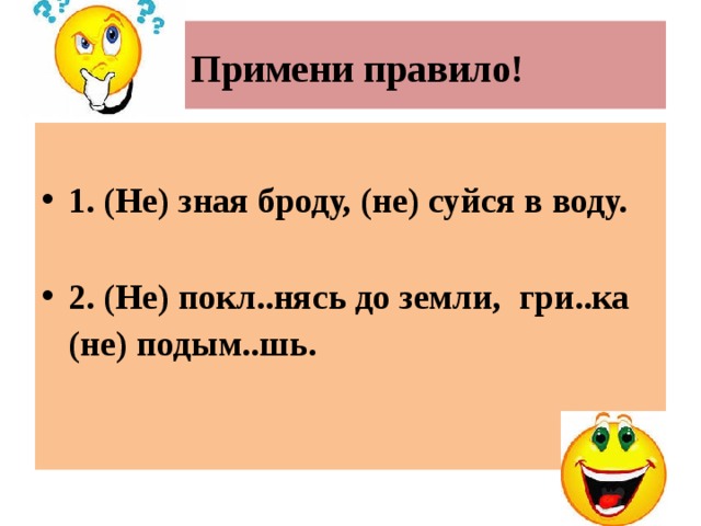  Примени правило!  1. (Не) зная броду, (не) суйся в воду.  2. (Не) покл..нясь до земли, гри..ка (не) подым..шь.   