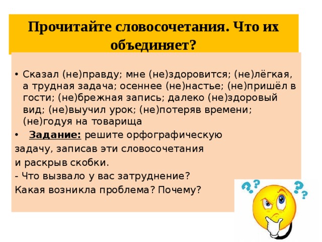 Прочитайте словосочетания. Что их объединяет? Сказал (не)правду; мне (не)здоровится; (не)лёгкая, а трудная задача; осеннее (не)настье; (не)пришёл в гости; (не)брежная запись; далеко (не)здоровый вид; (не)выучил урок; (не)потеряв времени; (не)годуя на товарища  Задание: решите орфографическую задачу, записав эти словосочетания и раскрыв скобки. - Что вызвало у вас затруднение? Какая возникла проблема? Почему? 
