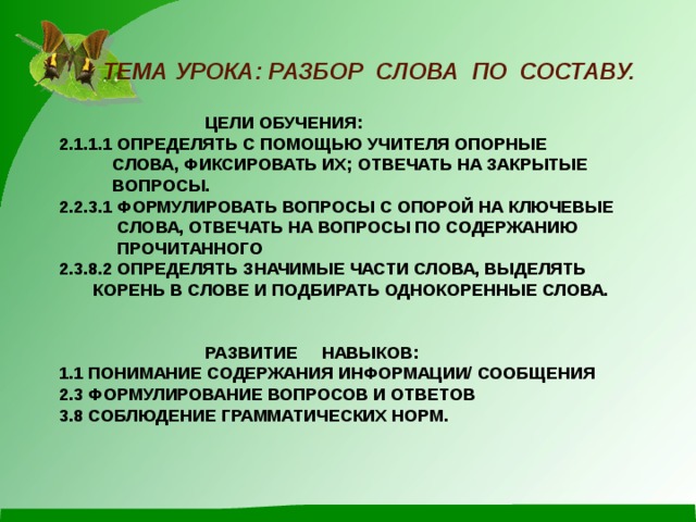  ТЕМА УРОКА: РАЗБОР СЛОВА ПО СОСТАВУ.    ЦЕЛИ ОБУЧЕНИЯ:  2.1.1.1 ОПРЕДЕЛЯТЬ С ПОМОЩЬЮ УЧИТЕЛЯ ОПОРНЫЕ  СЛОВА, ФИКСИРОВАТЬ ИХ; ОТВЕЧАТЬ НА ЗАКРЫТЫЕ  ВОПРОСЫ.  2.2.3.1 ФОРМУЛИРОВАТЬ ВОПРОСЫ С ОПОРОЙ НА КЛЮЧЕВЫЕ  СЛОВА, ОТВЕЧАТЬ НА ВОПРОСЫ ПО СОДЕРЖАНИЮ  ПРОЧИТАННОГО  2.3.8.2 ОПРЕДЕЛЯТЬ ЗНАЧИМЫЕ ЧАСТИ СЛОВА, ВЫДЕЛЯТЬ  КОРЕНЬ В СЛОВЕ И ПОДБИРАТЬ ОДНОКОРЕННЫЕ СЛОВА.     РАЗВИТИЕ НАВЫКОВ:  1.1 ПОНИМАНИЕ СОДЕРЖАНИЯ ИНФОРМАЦИИ/ СООБЩЕНИЯ  2.3 ФОРМУЛИРОВАНИЕ ВОПРОСОВ И ОТВЕТОВ  3.8 СОБЛЮДЕНИЕ ГРАММАТИЧЕСКИХ НОРМ.      