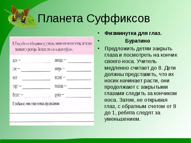 Планета Суффиксов Физминутка для глаз.  Буратино Предложить детям закрыть глаза и посмотреть на кончик своего носа. Учитель медленно считает до 8. Дети должны представить, что их носик начинает расти, они продолжают с закрытыми глазами следить за кончиком носа. Затем, не открывая глаз, с обратным счетом от 8 до 1, ребята следят за уменьшением.  