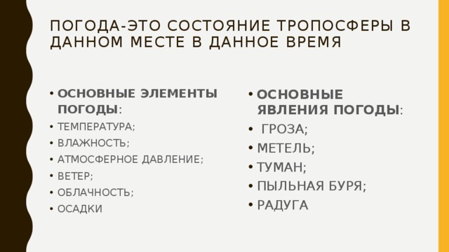 ПОГОДА-ЭТО СОСТОЯНИЕ ТРОПОСФЕРЫ В ДАННОМ МЕСТЕ В ДАННОЕ ВРЕМЯ ОСНОВНЫЕ ЭЛЕМЕНТЫ ПОГОДЫ : ТЕМПЕРАТУРА; ВЛАЖНОСТЬ; АТМОСФЕРНОЕ ДАВЛЕНИЕ; ВЕТЕР; ОБЛАЧНОСТЬ; ОСАДКИ ОСНОВНЫЕ ЯВЛЕНИЯ ПОГОДЫ :  ГРОЗА; МЕТЕЛЬ; ТУМАН; ПЫЛЬНАЯ БУРЯ; РАДУГА 