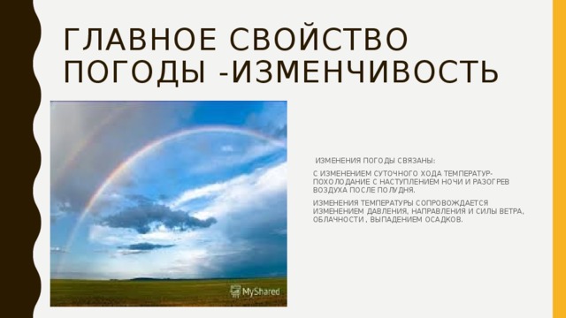 ГЛАВНОЕ СВОЙСТВО ПОГОДЫ -ИЗМЕНЧИВОСТЬ  ИЗМЕНЕНИЯ ПОГОДЫ СВЯЗАНЫ: С ИЗМЕНЕНИЕМ СУТОЧНОГО ХОДА ТЕМПЕРАТУР- ПОХОЛОДАНИЕ С НАСТУПЛЕНИЕМ НОЧИ И РАЗОГРЕВ ВОЗДУХА ПОСЛЕ ПОЛУДНЯ. ИЗМЕНЕНИЯ ТЕМПЕРАТУРЫ СОПРОВОЖДАЕТСЯ ИЗМЕНЕНИЕМ ДАВЛЕНИЯ, НАПРАВЛЕНИЯ И СИЛЫ ВЕТРА, ОБЛАЧНОСТИ , ВЫПАДЕНИЕМ ОСАДКОВ. 